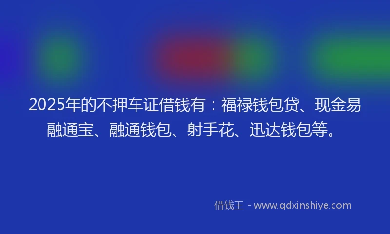 2025年的不押车证借钱有：福禄钱包贷、现金易融通宝、融通钱包、射手花、迅达钱包等。