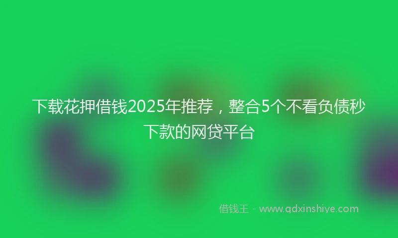 下载花押借钱2025年推荐，整合5个不看负债秒下款的网贷平台