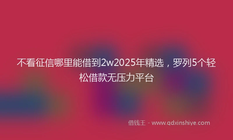 不看征信哪里能借到2w2025年精选，罗列5个轻松借款无压力平台