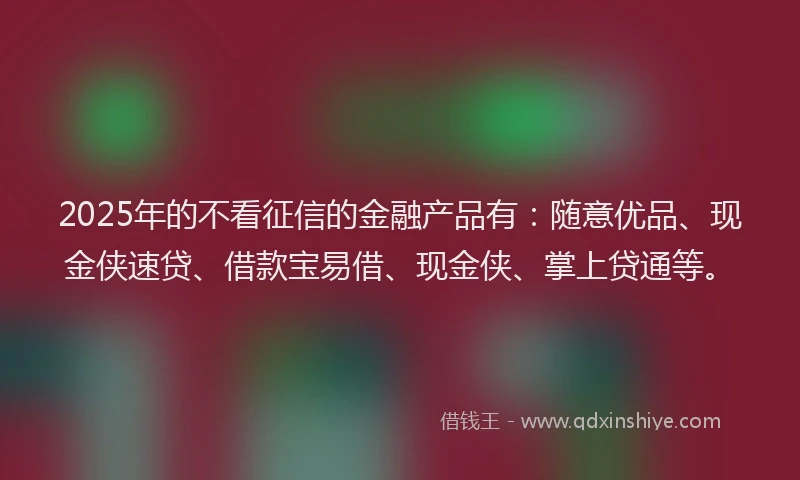 2025年的不看征信的金融产品有：随意优品、现金侠速贷、借款宝易借、现金侠、掌上贷通等。