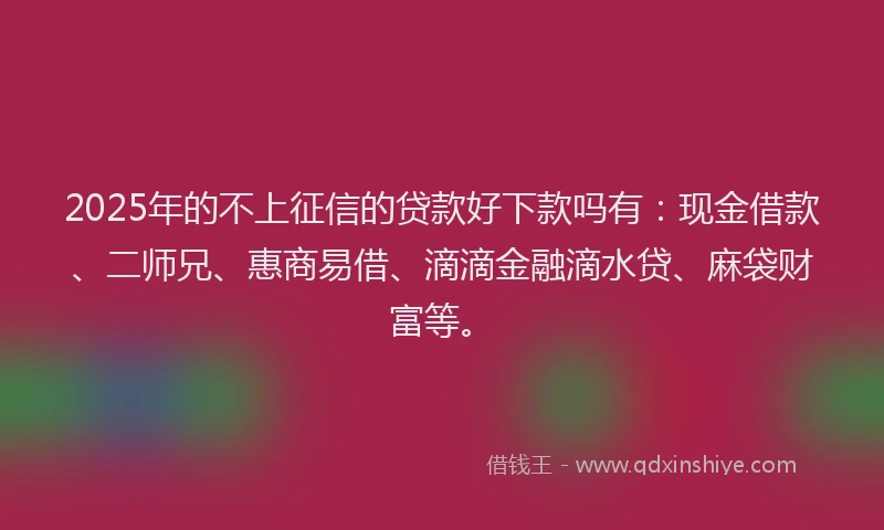 2025年的不上征信的贷款好下款吗有：现金借款、二师兄、惠商易借、滴滴金融滴水贷、麻袋财富等。