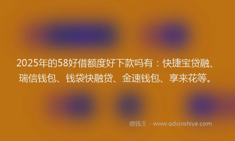 2025年的58好借额度好下款吗有：快捷宝贷融、瑞信钱包、钱袋快融贷、金速钱包、享来花等。