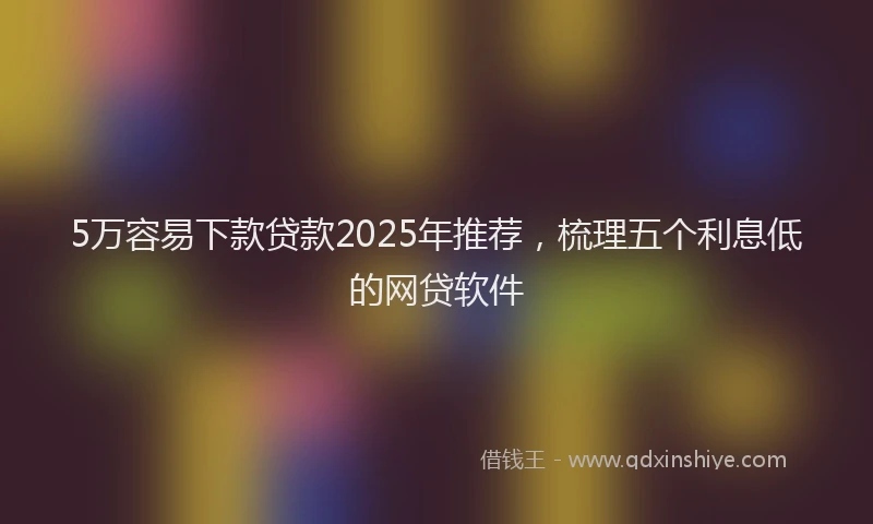 5万容易下款贷款2025年推荐，梳理五个利息低的网贷软件