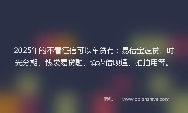 2025年的不看征信可以车贷有：易借宝速贷、时光分期、钱袋易贷融、森森借呗通、拍拍用等。