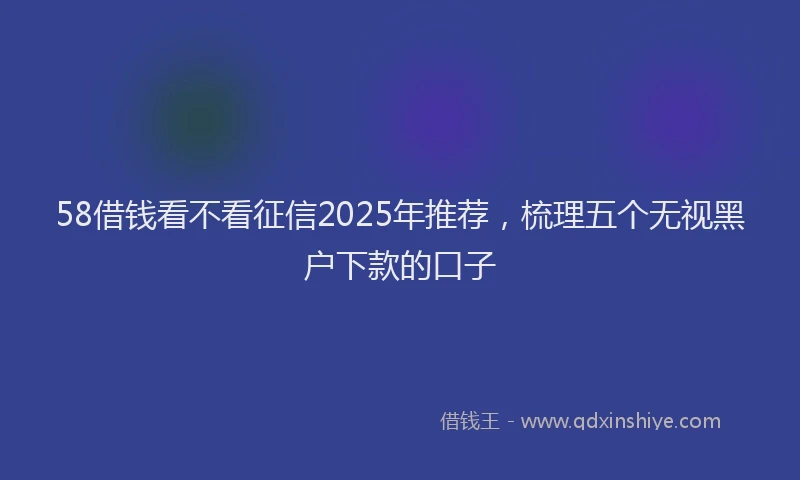 58借钱看不看征信2025年推荐，梳理五个无视黑户下款的口子