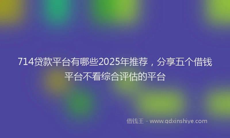714贷款平台有哪些2025年推荐，分享五个借钱平台不看综合评估的平台