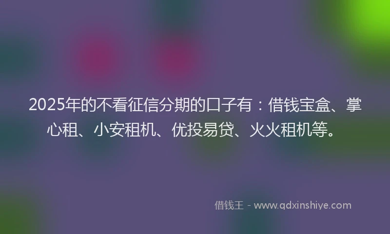 2025年的不看征信分期的口子有：借钱宝盒、掌心租、小安租机、优投易贷、火火租机等。