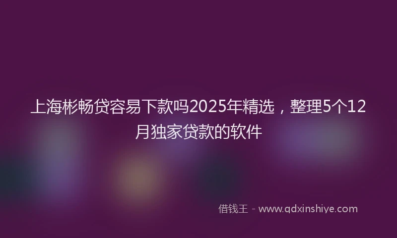 上海彬畅贷容易下款吗2025年精选，整理5个12月独家贷款的软件
