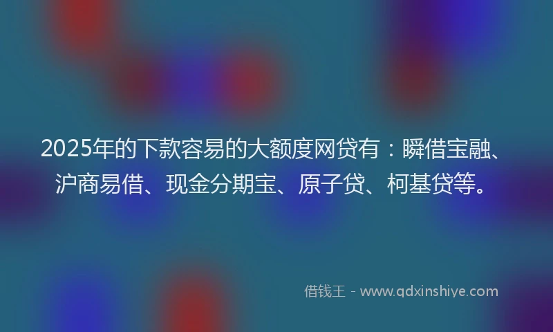2025年的下款容易的大额度网贷有：瞬借宝融、沪商易借、现金分期宝、原子贷、柯基贷等。