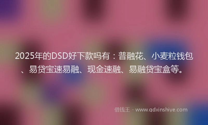 2025年的DSD好下款吗有：普融花、小麦粒钱包、易贷宝速易融、现金速融、易融贷宝盒等。