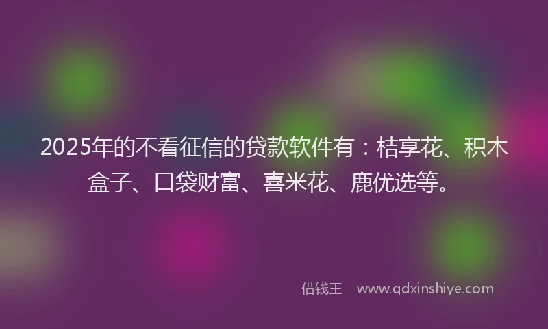 2025年的不看征信的贷款软件有：桔享花、积木盒子、口袋财富、喜米花、鹿优选等。