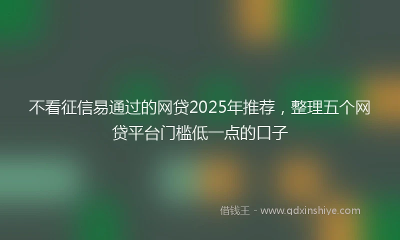 不看征信易通过的网贷2025年推荐，整理五个网贷平台门槛低一点的口子