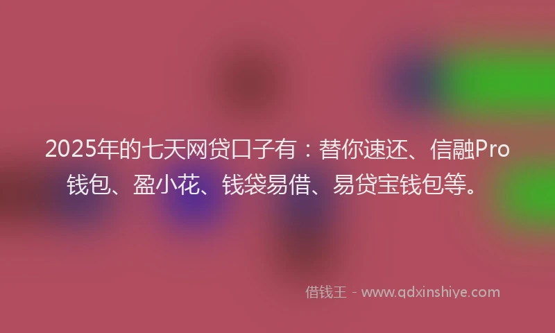 2025年的七天网贷口子有：替你速还、信融Pro钱包、盈小花、钱袋易借、易贷宝钱包等。