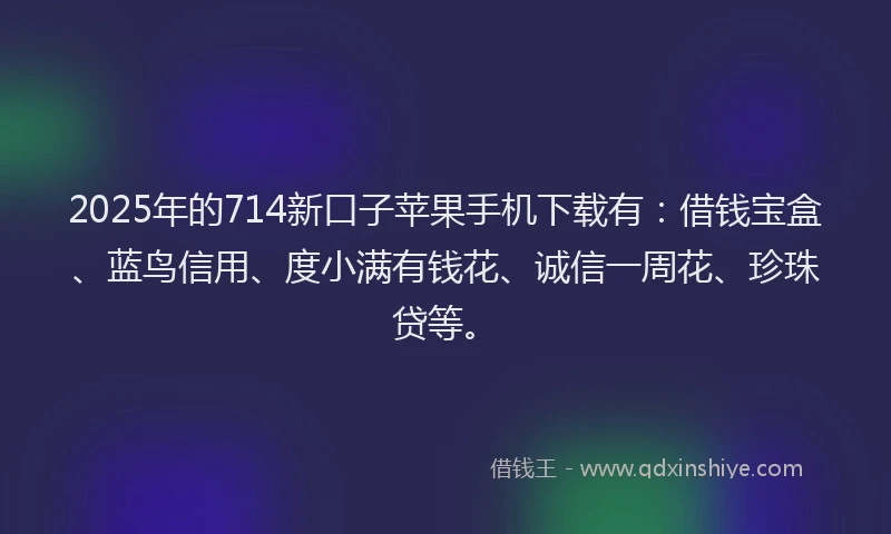 2025年的714新口子苹果手机下载有：借钱宝盒、蓝鸟信用、度小满有钱花、诚信一周花、珍珠贷等。