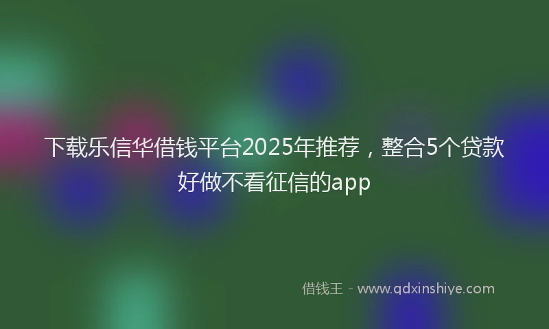 下载乐信华借钱平台2025年推荐，整合5个贷款好做不看征信的app