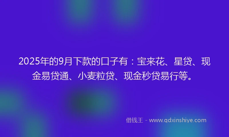 2025年的9月下款的口子有：宝来花、星贷、现金易贷通、小麦粒贷、现金秒贷易行等。
