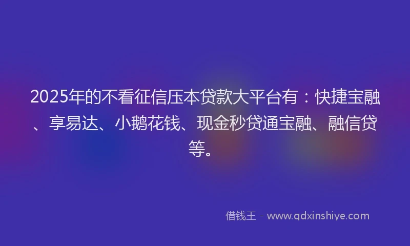 2025年的不看征信压本贷款大平台有：快捷宝融、享易达、小鹅花钱、现金秒贷通宝融、融信贷等。