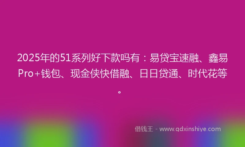 2025年的51系列好下款吗有：易贷宝速融、鑫易Pro+钱包、现金侠快借融、日日贷通、时代花等。
