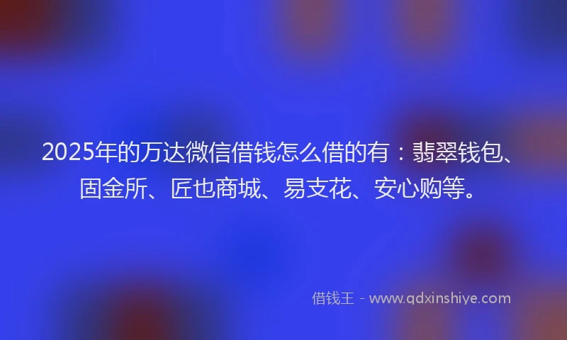 2025年的万达微信借钱怎么借的有：翡翠钱包、固金所、匠也商城、易支花、安心购等。