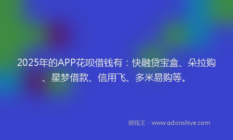 2025年的APP花呗借钱有：快融贷宝盒、朵拉购、星梦借款、信用飞、多米易购等。