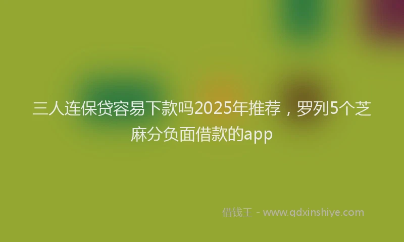三人连保贷容易下款吗2025年推荐，罗列5个芝麻分负面借款的app