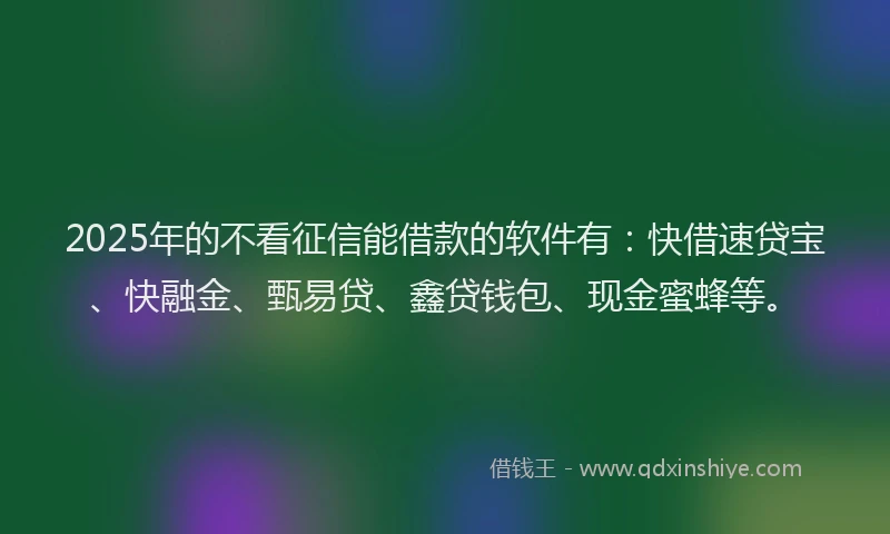2025年的不看征信能借款的软件有：快借速贷宝、快融金、甄易贷、鑫贷钱包、现金蜜蜂等。