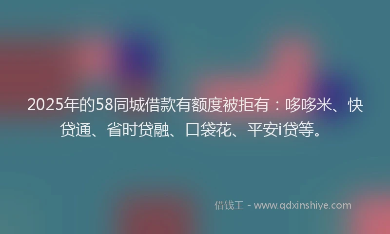 2025年的58同城借款有额度被拒有：哆哆米、快贷通、省时贷融、口袋花、平安i贷等。