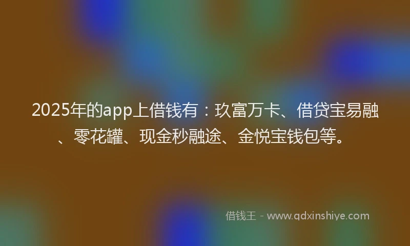 2025年的app上借钱有：玖富万卡、借贷宝易融、零花罐、现金秒融途、金悦宝钱包等。