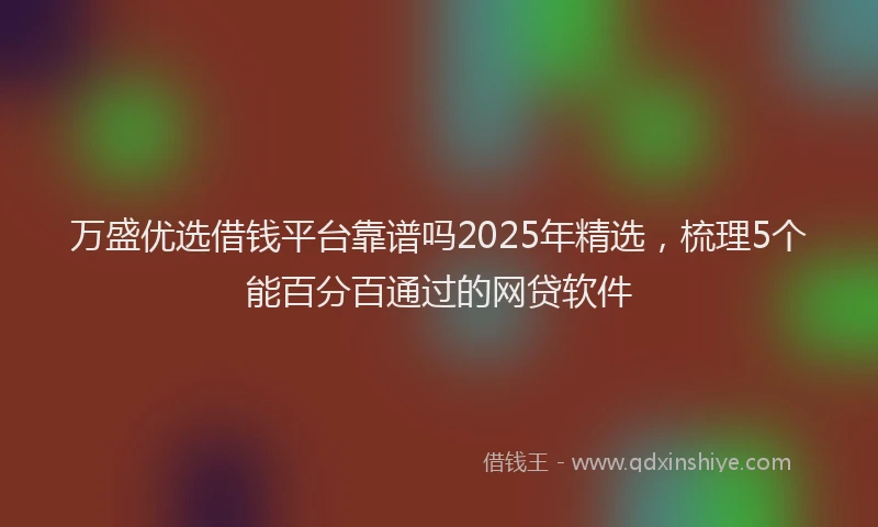 万盛优选借钱平台靠谱吗2025年精选，梳理5个能百分百通过的网贷软件