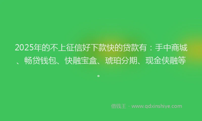 2025年的不上征信好下款快的贷款有：手中商城、畅贷钱包、快融宝盒、琥珀分期、现金侠融等。