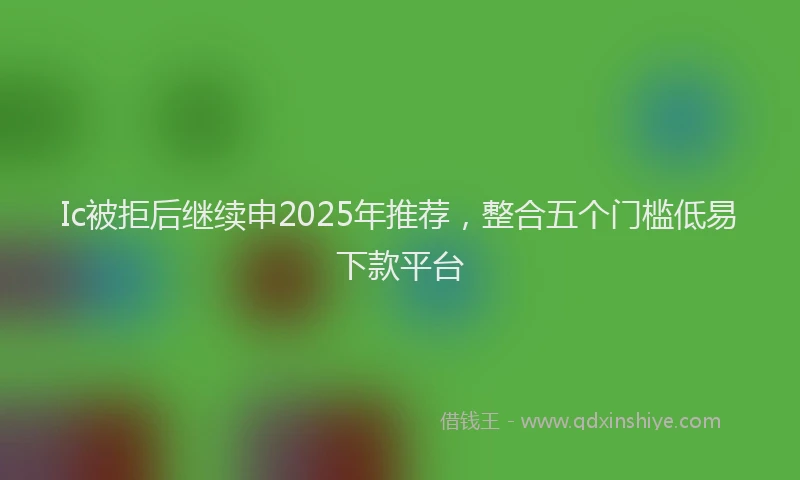 Ic被拒后继续申2025年推荐，整合五个门槛低易下款平台
