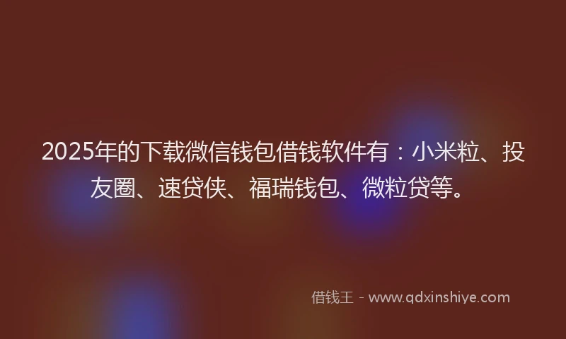 2025年的下载微信钱包借钱软件有：小米粒、投友圈、速贷侠、福瑞钱包、微粒贷等。