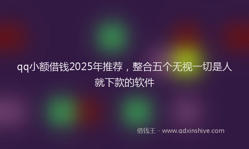 qq小额借钱2025年推荐，整合五个无视一切是人就下款的软件