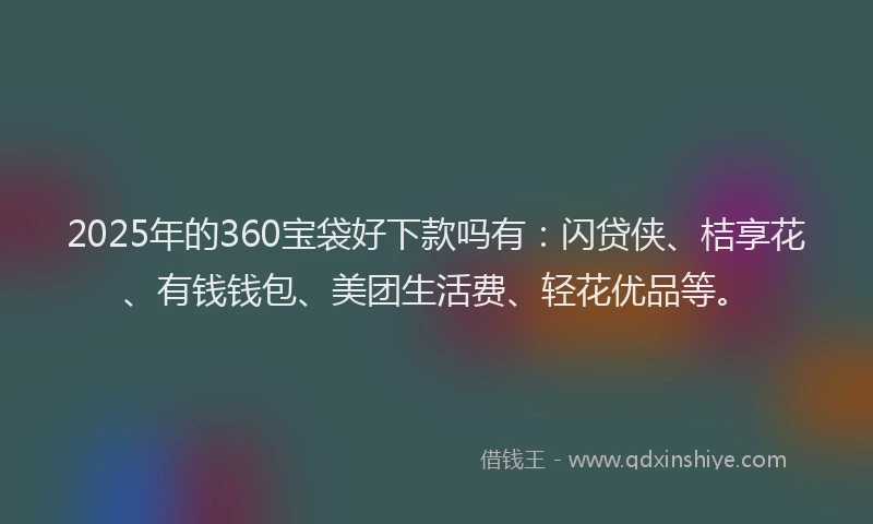 2025年的360宝袋好下款吗有：闪贷侠、桔享花、有钱钱包、美团生活费、轻花优品等。