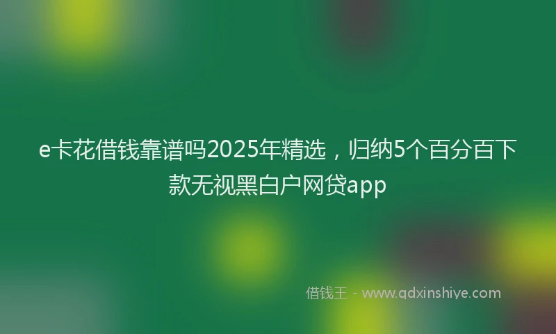 e卡花借钱靠谱吗2025年精选，归纳5个百分百下款无视黑白户网贷app