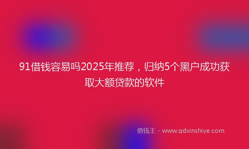 91借钱容易吗2025年推荐，归纳5个黑户成功获取大额贷款的软件