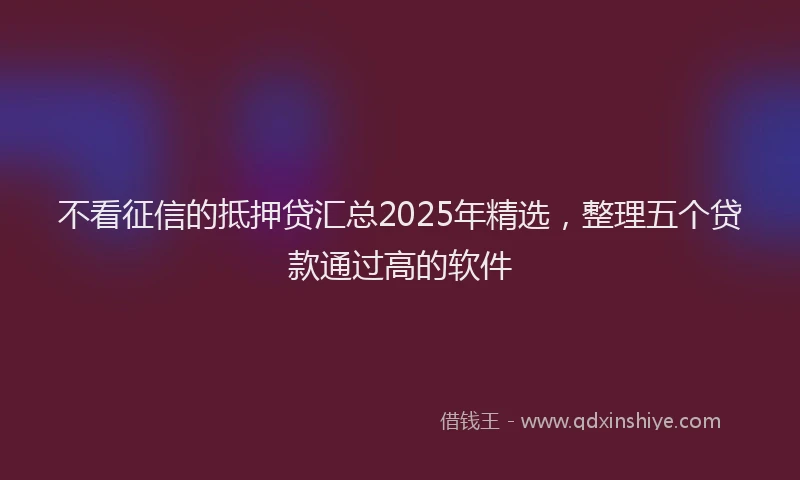 不看征信的抵押贷汇总2025年精选，整理五个贷款通过高的软件