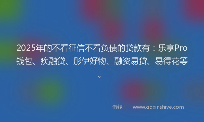 2025年的不看征信不看负债的贷款有：乐享Pro钱包、疾融贷、彤伊好物、融资易贷、易得花等。