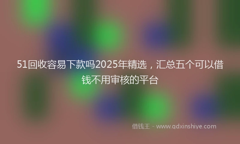 51回收容易下款吗2025年精选，汇总五个可以借钱不用审核的平台