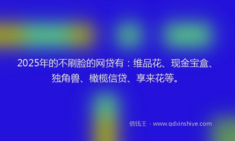 2025年的不刷脸的网贷有：维品花、现金宝盒、独角兽、橄榄信贷、享来花等。