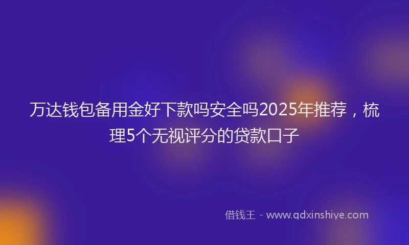 万达钱包备用金好下款吗安全吗2025年推荐，梳理5个无视评分的贷款口子