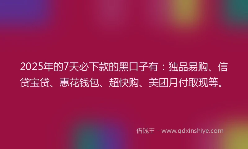 2025年的7天必下款的黑口子有：独品易购、信贷宝贷、惠花钱包、超快购、美团月付取现等。