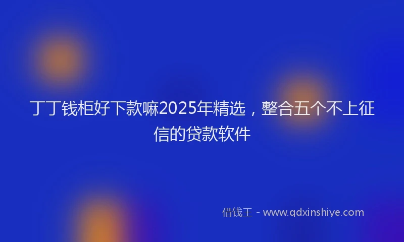 丁丁钱柜好下款嘛2025年精选，整合五个不上征信的贷款软件