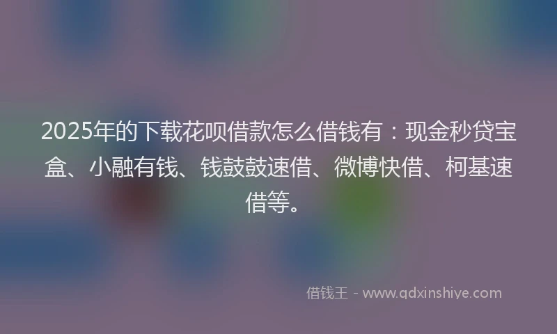 2025年的下载花呗借款怎么借钱有：现金秒贷宝盒、小融有钱、钱鼓鼓速借、微博快借、柯基速借等。