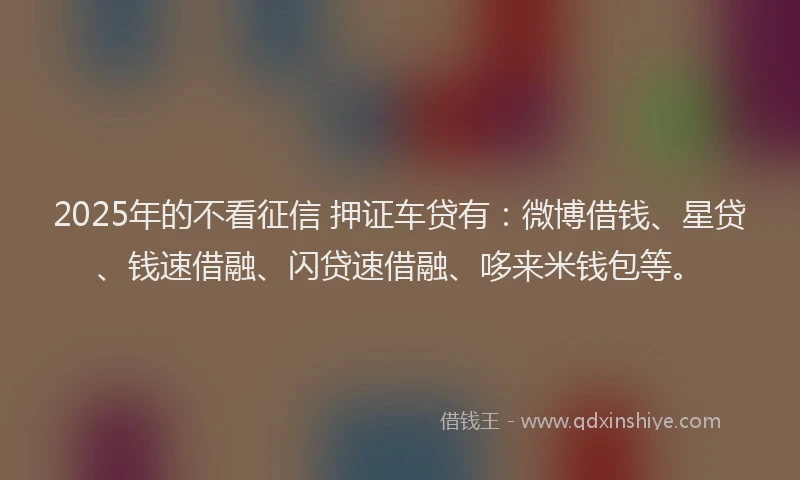 2025年的不看征信 押证车贷有：微博借钱、星贷、钱速借融、闪贷速借融、哆来米钱包等。