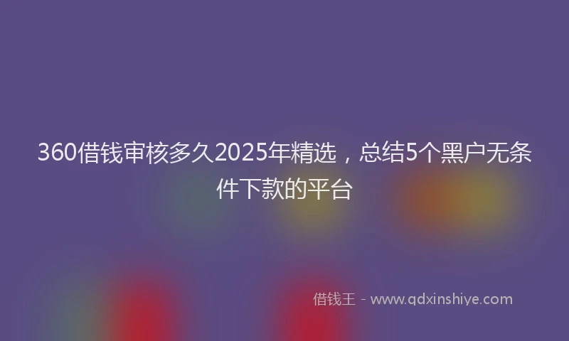 360借钱审核多久2025年精选，总结5个黑户无条件下款的平台
