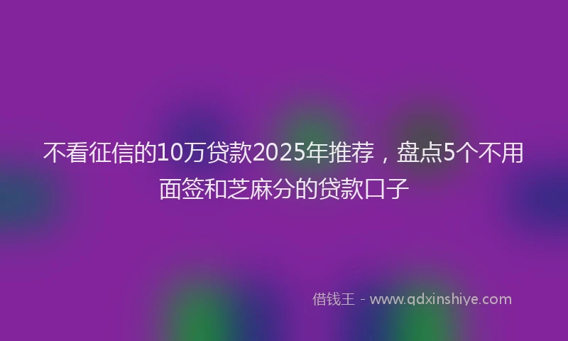 不看征信的10万贷款2025年推荐，盘点5个不用面签和芝麻分的贷款口子