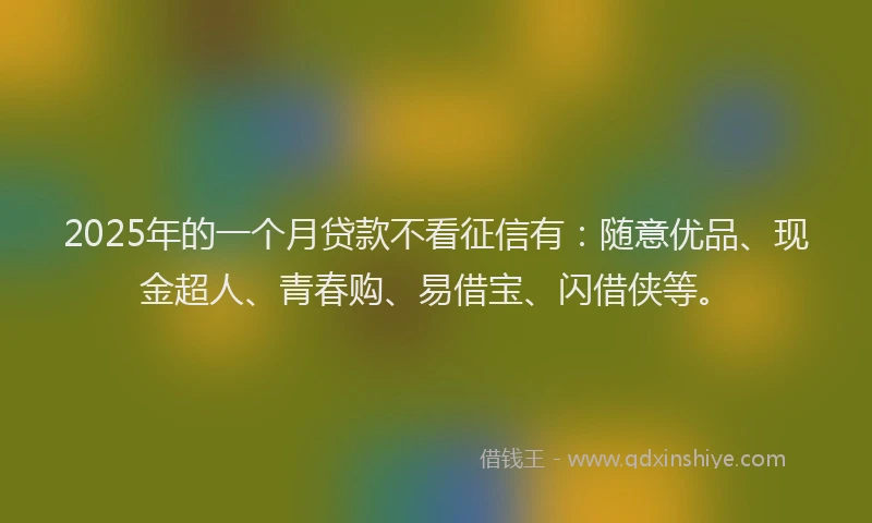 2025年的一个月贷款不看征信有：随意优品、现金超人、青春购、易借宝、闪借侠等。