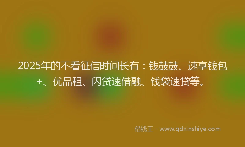 2025年的不看征信时间长有：钱鼓鼓、速享钱包+、优品租、闪贷速借融、钱袋速贷等。