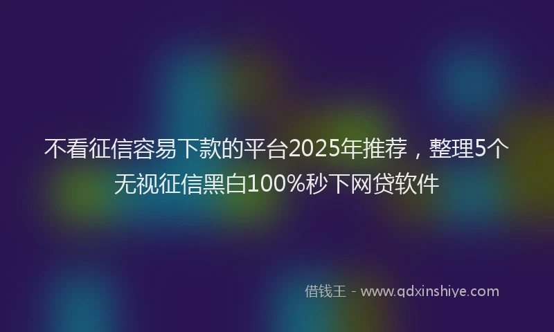 不看征信容易下款的平台2025年推荐，整理5个无视征信黑白100%秒下网贷软件